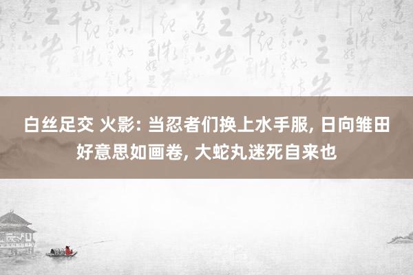白丝足交 火影: 当忍者们换上水手服, 日向雏田好意思如画卷, 大蛇丸迷死自来也