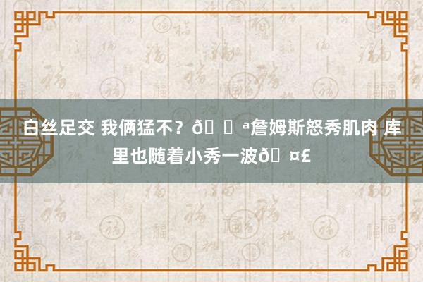 白丝足交 我俩猛不？💪詹姆斯怒秀肌肉 库里也随着小秀一波🤣
