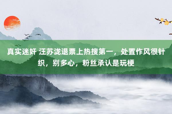 真实迷奸 汪苏泷退票上热搜第一，处置作风很针织，别多心，粉丝承认是玩梗