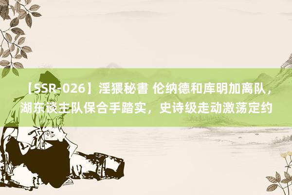 【SSR-026】淫猥秘書 伦纳德和库明加离队，湖东谈主队保合手踏实，史诗级走动激荡定约