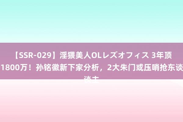 【SSR-029】淫猥美人OLレズオフィス 3年顶薪1800万！孙铭徽新下家分析，2大朱门或压哨抢东谈主