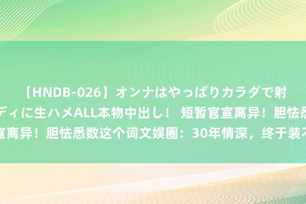 【HNDB-026】オンナはやっぱりカラダで射精する 厳選美巨乳ボディに生ハメALL本物中出し！ 短暂官宣离异！胆怯悉数这个词文娱圈：30年情深，终于装不下去了……