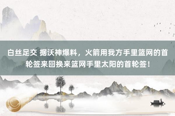 白丝足交 据沃神爆料，火箭用我方手里篮网的首轮签来回换来篮网手里太阳的首轮签！