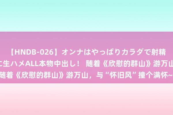 【HNDB-026】オンナはやっぱりカラダで射精する 厳選美巨乳ボディに生ハメALL本物中出し！ 随着《欣慰的群山》游万山，与“怀旧风”撞个满怀~~