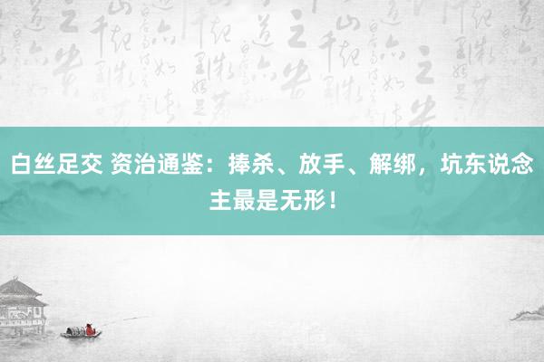 白丝足交 资治通鉴：捧杀、放手、解绑，坑东说念主最是无形！