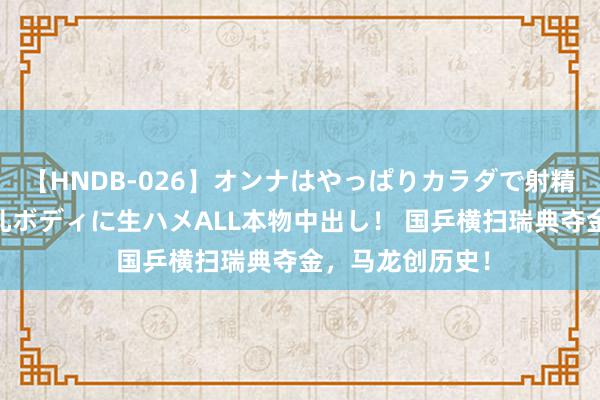 【HNDB-026】オンナはやっぱりカラダで射精する 厳選美巨乳ボディに生ハメALL本物中出し！ 国乒横扫瑞典夺金，马龙创历史！