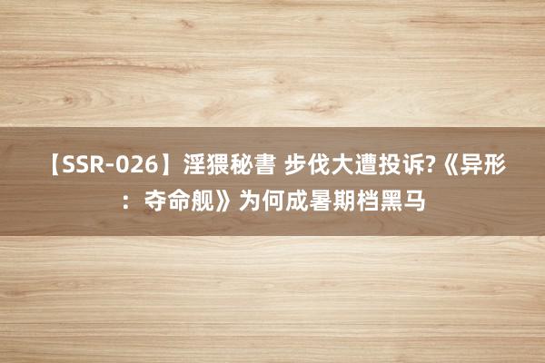 【SSR-026】淫猥秘書 步伐大遭投诉?《异形：夺命舰》为何成暑期档黑马