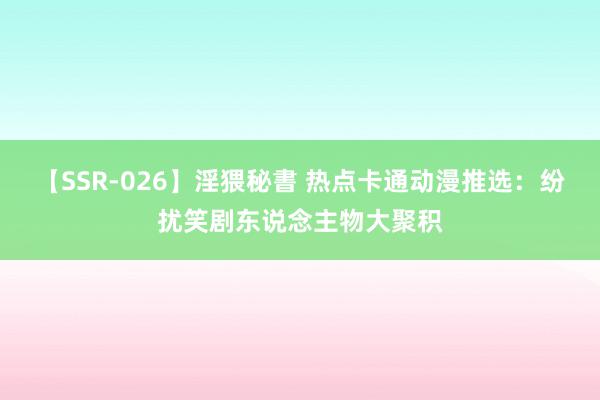 【SSR-026】淫猥秘書 热点卡通动漫推选：纷扰笑剧东说念主物大聚积