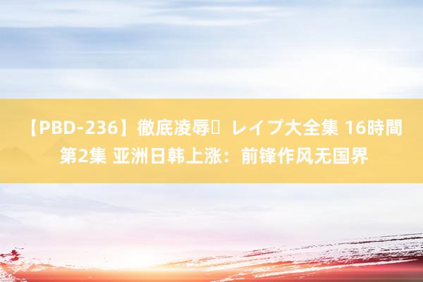 【PBD-236】徹底凌辱・レイプ大全集 16時間 第2集 亚洲日韩上涨：前锋作风无国界