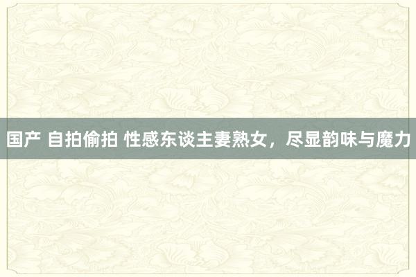 国产 自拍偷拍 性感东谈主妻熟女，尽显韵味与魔力