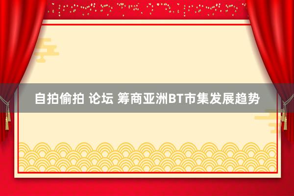 自拍偷拍 论坛 筹商亚洲BT市集发展趋势