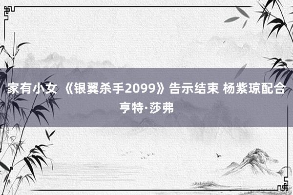 家有小女 《银翼杀手2099》告示结束 杨紫琼配合亨特·莎弗