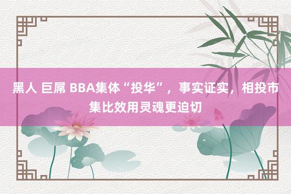 黑人 巨屌 BBA集体“投华”，事实证实，相投市集比效用灵魂更迫切