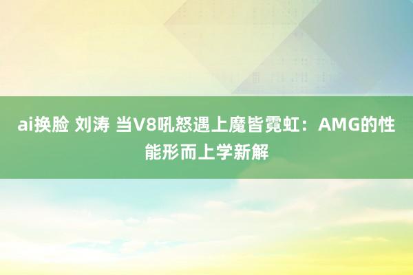 ai换脸 刘涛 当V8吼怒遇上魔皆霓虹：AMG的性能形而上学新解