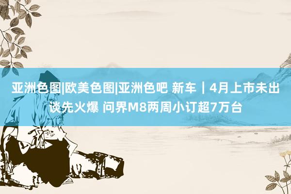 亚洲色图|欧美色图|亚洲色吧 新车｜4月上市未出谈先火爆 问界M8两周小订超7万台
