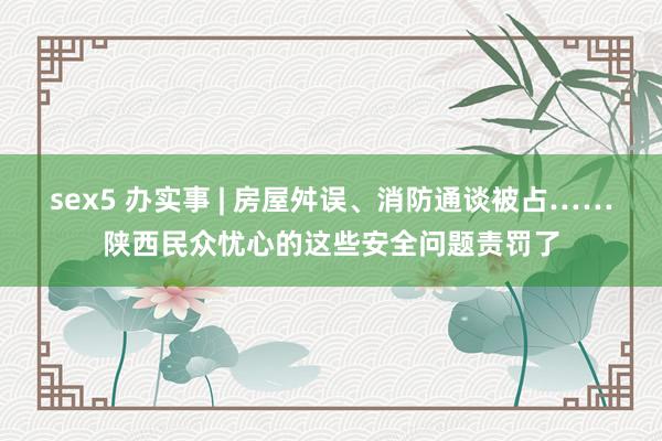 sex5 办实事 | 房屋舛误、消防通谈被占……陕西民众忧心的这些安全问题责罚了
