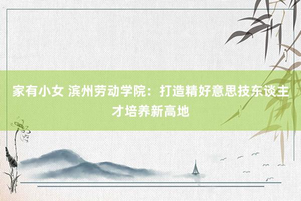 家有小女 滨州劳动学院：打造精好意思技东谈主才培养新高地
