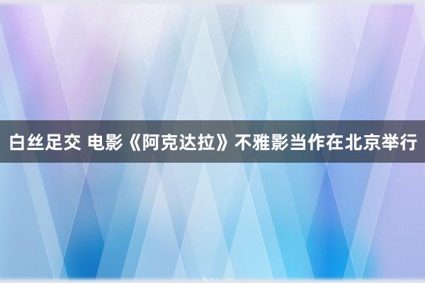 白丝足交 电影《阿克达拉》不雅影当作在北京举行