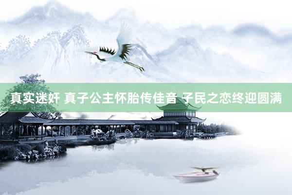 真实迷奸 真子公主怀胎传佳音 子民之恋终迎圆满