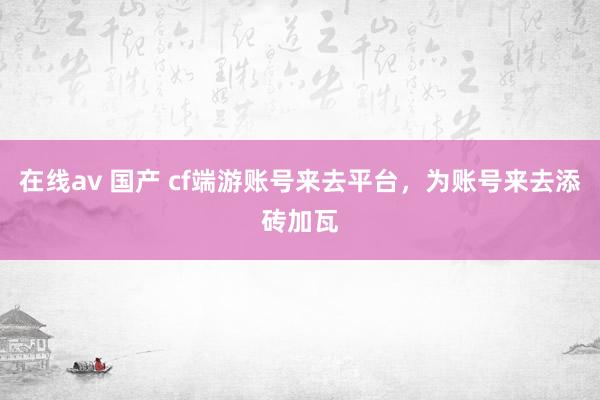 在线av 国产 cf端游账号来去平台，为账号来去添砖加瓦