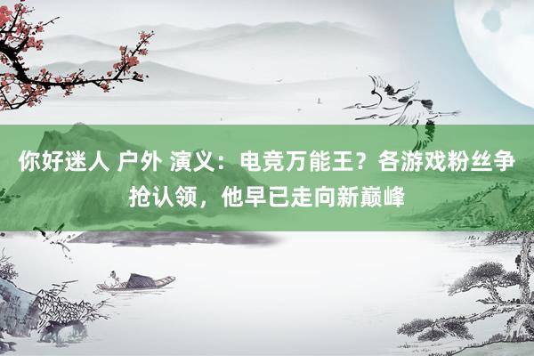 你好迷人 户外 演义：电竞万能王？各游戏粉丝争抢认领，他早已走向新巅峰