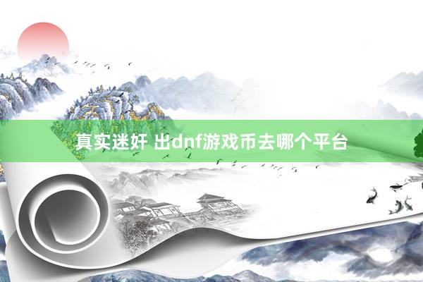 真实迷奸 出dnf游戏币去哪个平台