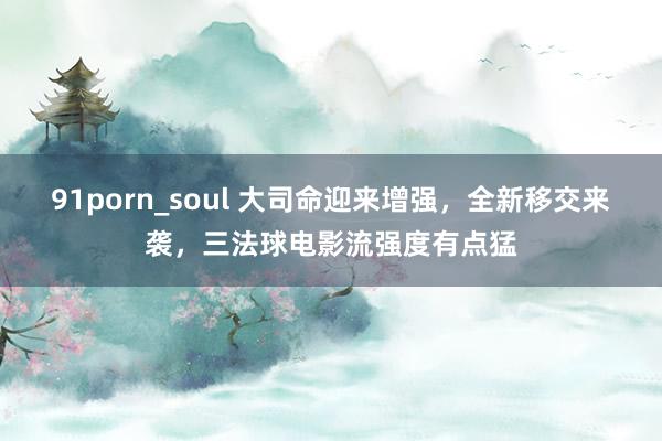 91porn_soul 大司命迎来增强，全新移交来袭，三法球电影流强度有点猛