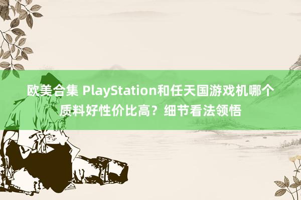 欧美合集 PlayStation和任天国游戏机哪个质料好性价比高？细节看法领悟