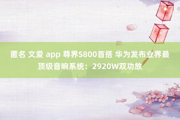匿名 文爱 app 尊界S800首搭 华为发布业界最顶级音响系统：2920W双功放