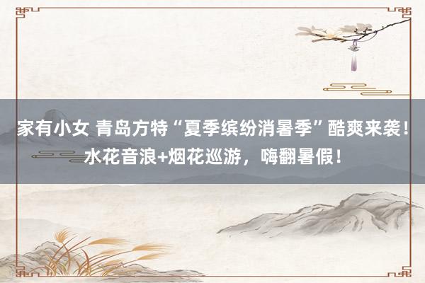 家有小女 青岛方特“夏季缤纷消暑季”酷爽来袭！水花音浪+烟花巡游，嗨翻暑假！