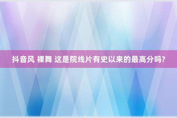 抖音风 裸舞 这是院线片有史以来的最高分吗?