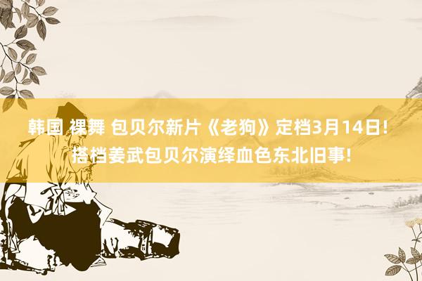 韩国 裸舞 包贝尔新片《老狗》定档3月14日! 搭档姜武包贝尔演绎血色东北旧事!