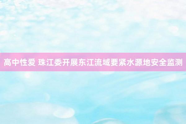 高中性爱 珠江委开展东江流域要紧水源地安全监测