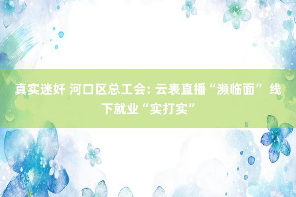真实迷奸 河口区总工会: 云表直播“濒临面” 线下就业“实打实”
