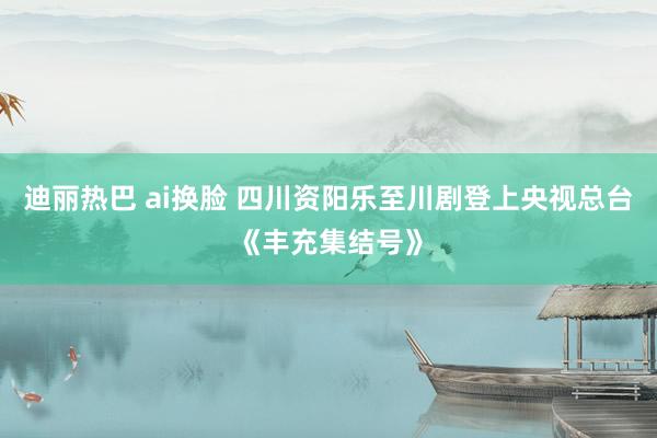迪丽热巴 ai换脸 四川资阳乐至川剧登上央视总台《丰充集结号》