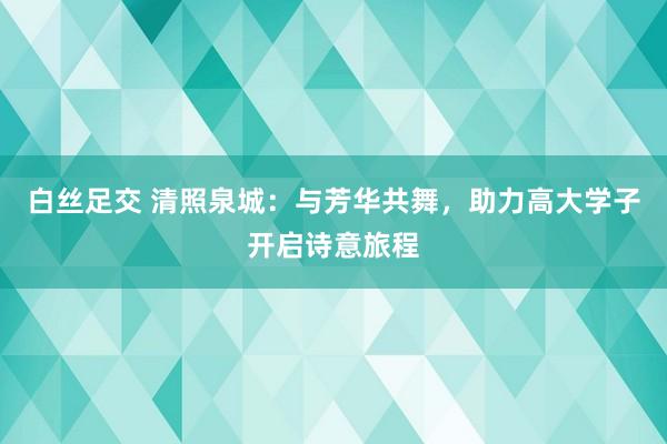 白丝足交 清照泉城：与芳华共舞，助力高大学子开启诗意旅程