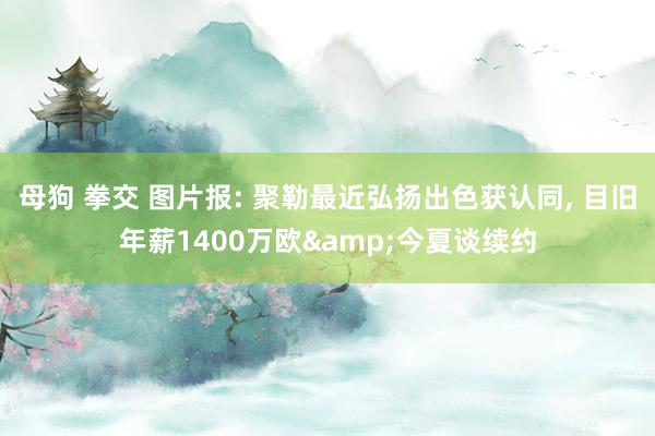 母狗 拳交 图片报: 聚勒最近弘扬出色获认同, 目旧年薪1400万欧&今夏谈续约