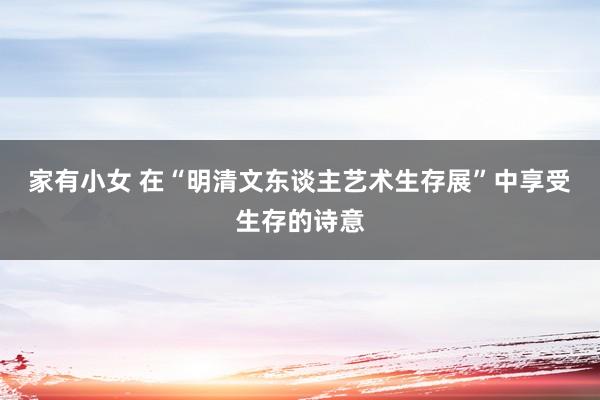 家有小女 在“明清文东谈主艺术生存展”中享受生存的诗意