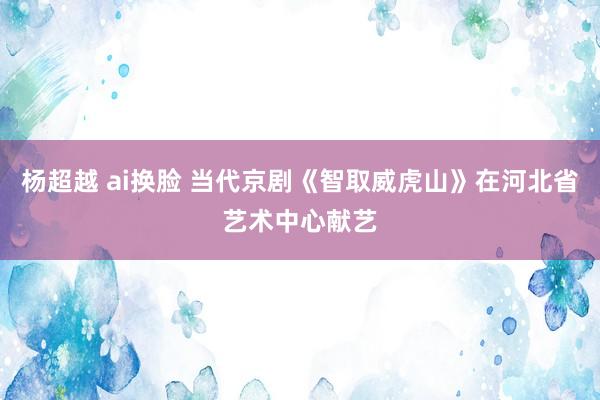 杨超越 ai换脸 当代京剧《智取威虎山》在河北省艺术中心献艺