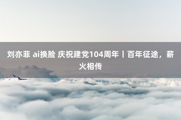 刘亦菲 ai换脸 庆祝建党104周年丨百年征途，薪火相传