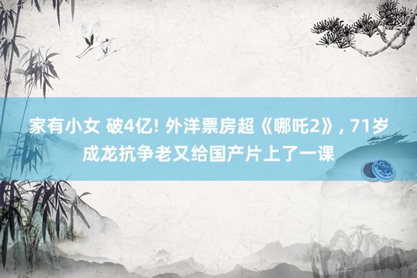 家有小女 破4亿! 外洋票房超《哪吒2》, 71岁成龙抗争老又给国产片上了一课