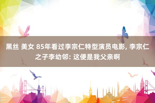 黑丝 美女 85年看过李宗仁特型演员电影, 李宗仁之子李幼邻: 这便是我父亲啊