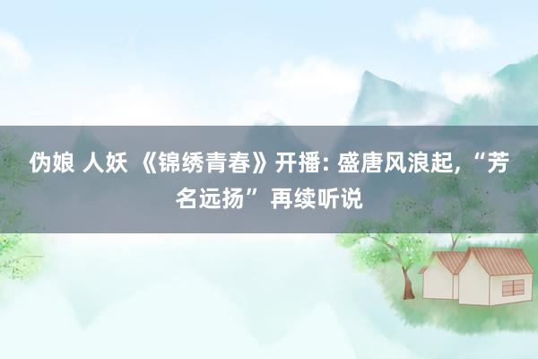 伪娘 人妖 《锦绣青春》开播: 盛唐风浪起, “芳名远扬” 再续听说