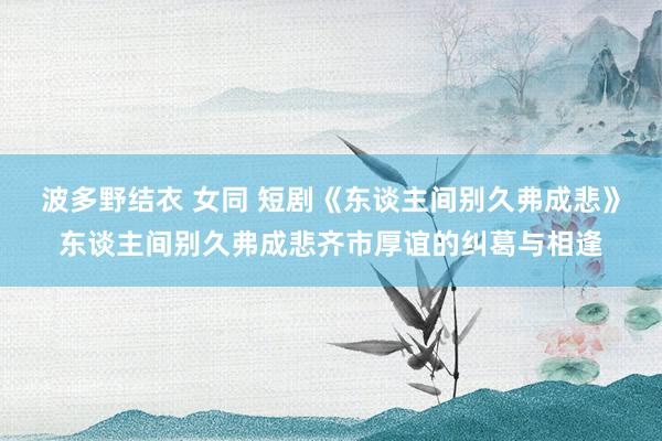 波多野结衣 女同 短剧《东谈主间别久弗成悲》东谈主间别久弗成悲齐市厚谊的纠葛与相逢