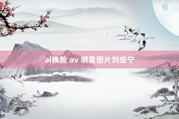 ai换脸 av 明星图片刘些宁