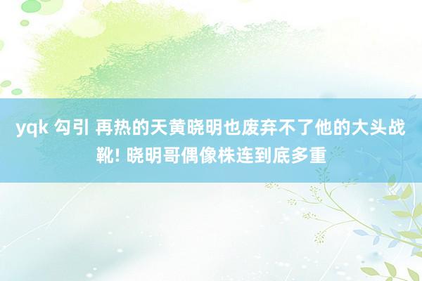 yqk 勾引 再热的天黄晓明也废弃不了他的大头战靴! 晓明哥偶像株连到底多重