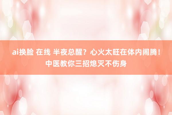 ai换脸 在线 半夜总醒？心火太旺在体内闹腾！中医教你三招熄灭不伤身
