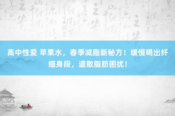 高中性爱 苹果水，春季减脂新秘方！缓慢喝出纤细身段，遣散脂肪困扰！