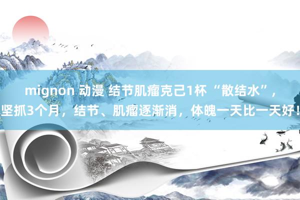 mignon 动漫 结节肌瘤克己1杯 “散结水”，坚抓3个月，结节、肌瘤逐渐消，体魄一天比一天好！
