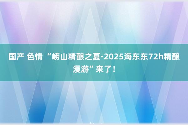 国产 色情 “崂山精酿之夏·2025海东东72h精酿漫游”来了！